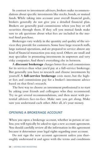 In contrast to investment advisers, brokers make recommen-
dations about specific investments like stocks, bonds, or mutual
funds. While taking into account your overall financial goals,
brokers generally do not give you a detailed financial plan.
Brokers are generally paid commissions when you buy or sell
securities through them. If they sell you mutual funds make
sure to ask questions about what fees are included in the mu-
tual fund purchase.
   Brokerages vary widely in the quantity and quality of the ser-
vices they provide for customers. Some have large research staffs,
large national operations, and are prepared to service almost any
kind of financial transaction you may need. Others are small and
may specialize in promoting investments in unproven and very
risky companies. And there’s everything else in between.
   A discount brokerage charges lower fees and commissions
for its services than what you’d pay at a full-service brokerage.
But generally you have to research and choose investments by
yourself. A full-­ ervice brokerage costs more, but the high-
                  s
er fees and commissions pay for a broker’s investment advice
based on that firm’s research.
   The best way to choose an investment professional is to start
by asking your friends and colleagues who they recommend.
Try to get several recommendations, and then meet with po-
tential advisers face-to-face. Make sure you get along. Make
sure you understand each other. After all, it’s your money.


OPENING A BROKERAGE ACCOUNT

When you open a brokerage account, whether in person or on-
line, you will typically be asked to sign a new account agreement.
You should carefully review all the information in this agreement
because it determines your legal rights regarding your account.
   Do not sign the new account agreement unless you thor-
oughly understand it and agree with the terms and conditions

20 | SAVING AND INVESTING
 