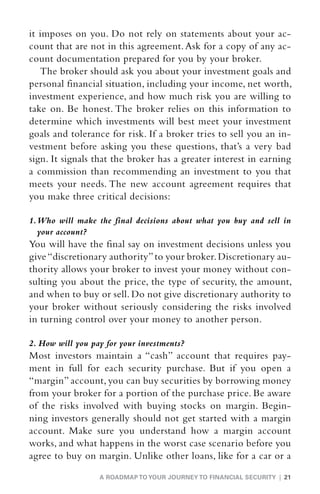 it imposes on you. Do not rely on statements about your ac-
count that are not in this agreement. Ask for a copy of any ac-
count documentation prepared for you by your broker.
   The broker should ask you about your investment goals and
personal financial situation, including your income, net worth,
investment experience, and how much risk you are willing to
take on. Be honest. The broker relies on this information to
determine which investments will best meet your investment
goals and tolerance for risk. If a broker tries to sell you an in-
vestment before asking you these questions, that’s a very bad
sign. It signals that the broker has a greater interest in earning
a commission than recommending an investment to you that
meets your needs. The new account agreement requires that
you make three critical decisions:

1.  ho will make the final decisions about what you buy and sell in
   W
   your account?
You will have the final say on investment decisions unless you
give “discretionary authority” to your broker. Discretionary au-
thority allows your broker to invest your money without con-
sulting you about the price, the type of security, the amount,
and when to buy or sell. Do not give discretionary authority to
your broker without seriously considering the risks involved
in turning control over your money to another person.

2. How will you pay for your investments?
Most investors maintain a “cash” account that requires pay-
ment in full for each security purchase. But if you open a
“margin” account, you can buy securities by borrowing money
from your broker for a portion of the purchase price. Be aware
of the risks involved with buying stocks on margin. Begin-
ning investors generally should not get started with a margin
account. Make sure you understand how a margin account
works, and what happens in the worst case scenario before you
agree to buy on margin. Unlike other loans, like for a car or a

                  A ROADMAP TO YOUR JOURNEY TO FINANCIAL SECURITY | 21
 