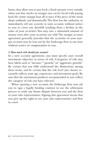 home, that allow you to pay back a fixed amount every month,
when you buy stocks on margin you can be faced with paying
back the entire margin loan all at once if the price of the stock
drops suddenly and dramatically. The firm has the authority to
immediately sell any security in your account, without notice
to you, to cover any shortfall resulting from a decline in the
value of your securities. You may owe a substantial amount of
money even after your securities are sold. The margin account
agreement generally provides that the securities in your mar-
gin account may be lent out by the brokerage firm at any time
without notice or compensation to you.

3. How much risk should you assume?
In a new account agreement, you must specify your overall
investment objective in terms of risk. Categories of risk may
have labels such as “income,” “growth,” or “aggressive growth.”
Be certain that you fully understand the distinctions among
these terms, and be certain that the risk level you choose ac-
curately reflects your age, experience and investment goals. Be
sure that the investment products recommended to you reflect
the category of risk you have selected.
   When opening a new account, the brokerage firm may ask
you to sign a legally binding contract to use the arbitration
process to settle any future dispute between you and the firm
or your sales representative. Signing this agreement means that
you give up the right to sue your sales representative and firm
in court.




22 | SAVING AND INVESTING
 