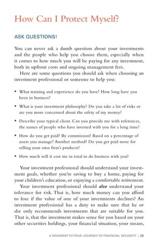 How Can I Protect Myself?
ASK QUESTIONS!

You can never ask a dumb question about your investments
and the people who help you choose them, especially when
it comes to how much you will be paying for any investment,
both in upfront costs and ongoing management fees.
   Here are some questions you should ask when choosing an
investment professional or someone to help you:

•	  hat training and experience do you have? How long have you
   W
  been in business?
•	  hat is your investment philosophy? Do you take a lot of risks or
   W
  are you more concerned about the safety of my money?
•	  escribe your typical client. Can you provide me with references,
   D
  the names of people who have invested with you for a long time?
•	  ow do you get paid? By commission? Based on a percentage of
   H
  assets you manage? Another method? Do you get paid more for
  selling your own firm’s products?
•	  ow much will it cost me in total to do business with you?
   H

   Your investment professional should understand your invest-
ment goals, whether you’re saving to buy a home, paying for
your children’s education, or enjoying a comfortable retirement.
   Your investment professional should also understand your
tolerance for risk. That is, how much money can you afford
to lose if the value of one of your investments declines? An
investment professional has a duty to make sure that he or
she only recommends investments that are suitable for you.
That is, that the investment makes sense for you based on your
other securities holdings, your financial situation, your means,

                   A ROADMAP TO YOUR JOURNEY TO FINANCIAL SECURITY | 23
 