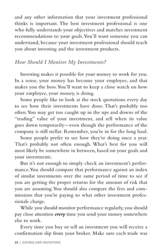 and any other information that your investment professional
thinks is important. The best investment professional is one
who fully understands your objectives and matches investment
recommendations to your goals. You’ll want someone you can
understand, because your investment professional should teach
you about investing and the investment products.

How Should I Monitor My Investments?

   Investing makes it possible for your money to work for you.
In a sense, your money has become your employee, and that
makes you the boss. You’ll want to keep a close watch on how
your employee, your money, is doing.
   Some people like to look at the stock quotations every day
to see how their investments have done. That’s probably too
often. You may get too caught up in the ups and downs of the
“trading” value of your investment, and sell when its value
goes down temporarily—even though the performance of the
company is still stellar. Remember, you’re in for the long haul.
   Some people prefer to see how they’re doing once a year.
That’s probably not often enough. What’s best for you will
most likely be somewhere in between, based on your goals and
your investments.
   But it’s not enough to simply check an investment’s perfor-
mance. You should compare that performance against an index
of similar investments over the same period of time to see if
you are getting the proper returns for the amount of risk that
you are assuming. You should also compare the fees and com-
missions that you’re paying to what other investment profes-
sionals charge.
   While you should monitor performance regularly, you should
pay close attention every time you send your money somewhere
else to work.
   Every time you buy or sell an investment you will receive a
confirmation slip from your broker. Make sure each trade was
24 | SAVING AND INVESTING
 