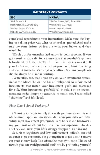 IMPORTANT CONTACTS

SEC                                  NASAA
100 F Street, N.E.                   750 First Street, N.E., Suite 1140
Washington, D.C. 20549-0213          Washington, D.C. 20002
Toll-free: (800) SEC-0330            Phone: (202) 737-0900
Website: www.investor.gov            Website: www.nasaa.org


completed according to your instructions. Make sure the buy-
ing or selling price was what your broker quoted. And make
sure the commissions or fees are what your broker said they
would be.
   Watch out for unauthorized trades in your account. If you
get a confirmation slip for a transaction that you didn’t approve
beforehand, call your broker. It may have been a mistake. If
your broker refuses to correct it, put your complaint in writing
and send it to the firm’s compliance officer. Serious complaints
should always be made in writing.
   Remember, too, that if you rely on your investment profes-
sional for advice, he or she has an obligation to recommend
investments that match your investment goals and tolerance
for risk. Your investment professional should not be recom-
mending trades simply to generate commissions. That’s called
“churning,” and it’s illegal.

How Can I Avoid Problems?

   Choosing someone to help you with your investments is one
of the most important investment decisions you will ever make.
While most investment professionals are honest and hardwork-
ing, you must watch out for those few unscrupulous individu-
als. They can make your life’s savings disappear in an instant.
   Securities regulators and law enforcement officials can and
do catch these criminals. But putting them in jail doesn’t always
get your money back. Too often, the money is gone. The good
news is you can avoid potential problems by protecting yourself.
                      A ROADMAP TO YOUR JOURNEY TO FINANCIAL SECURITY | 25
 
