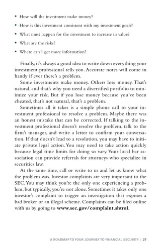 •	 How will the investment make money?
•	 How is this investment consistent with my investment goals?
•	 What must happen for the investment to increase in value?
•	 What are the risks?
•	 Where can I get more information?

   Finally, it’s always a good idea to write down everything your
investment professional tells you. Accurate notes will come in
handy if ever there’s a problem.
   Some investments make money. Others lose money. That’s
natural, and that’s why you need a diversified portfolio to min-
imize your risk. But if you lose money because you’ve been
cheated, that’s not natural, that’s a problem.
   Sometimes all it takes is a simple phone call to your in-
vestment professional to resolve a problem. Maybe there was
an honest mistake that can be corrected. If talking to the in-
vestment professional doesn’t resolve the problem, talk to the
firm’s manager, and write a letter to confirm your conversa-
tion. If that doesn’t lead to a resolution, you may have to initi-
ate private legal action. You may need to take action quickly
because legal time limits for doing so vary. Your local bar as-
sociation can provide referrals for attorneys who specialize in
securities law.
   At the same time, call or write to us and let us know what
the problem was. Investor complaints are very important to the
SEC. You may think you’re the only one experiencing a prob-
lem, but typically, you’re not alone. Sometimes it takes only one
investor’s complaint to trigger an investigation that exposes a
bad broker or an illegal scheme. Complaints can be filed online
with us by going to www.sec.gov/complaint.shtml.




                   A ROADMAP TO YOUR JOURNEY TO FINANCIAL SECURITY | 27
 