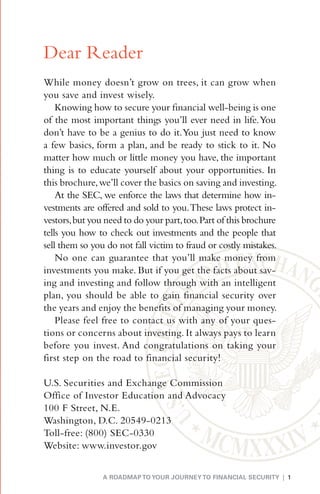 Dear Reader
While money doesn’t grow on trees, it can grow when
you save and invest wisely.
    Knowing how to secure your financial well-being is one
of the most important things you’ll ever need in life. You
don’t have to be a genius to do it. You just need to know
a few basics, form a plan, and be ready to stick to it. No
matter how much or little money you have, the important
thing is to educate yourself about your opportunities. In
this brochure, we’ll cover the basics on saving and investing.
    At the SEC, we enforce the laws that determine how in-
vestments are offered and sold to you. These laws protect in-
vestors, but you need to do your part, too. Part of this brochure
tells you how to check out investments and the people that
sell them so you do not fall victim to fraud or costly mistakes.
    No one can guarantee that you’ll make money from
investments you make. But if you get the facts about sav-
ing and investing and follow through with an intelligent
plan, you should be able to gain financial security over
the years and enjoy the benefits of managing your money.
    Please feel free to contact us with any of your ques-
tions or concerns about investing. It always pays to learn
before you invest. And congratulations on taking your
first step on the road to financial security!

U.S. Securities and Exchange Commission
Office of Investor Education and Advocacy
100 F Street, N.E.
Washington, D.C. 20549-0213
Toll-free: (800) SEC-0330
Website: www.investor.gov


                A ROADMAP TO YOUR JOURNEY TO FINANCIAL SECURITY | 1
 