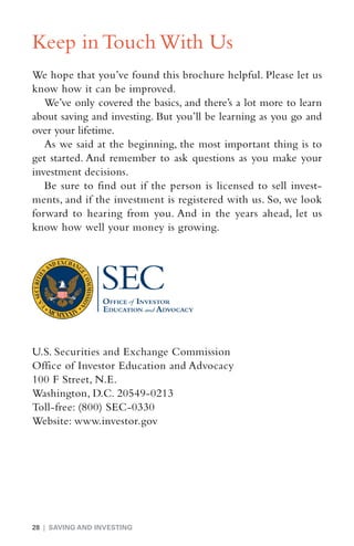Keep in Touch With Us
We hope that you’ve found this brochure helpful. Please let us
know how it can be improved.
   We’ve only covered the basics, and there’s a lot more to learn
about saving and investing. But you’ll be learning as you go and
over your lifetime.
   As we said at the beginning, the most important thing is to
get started. And remember to ask questions as you make your
investment decisions.
   Be sure to find out if the person is licensed to sell invest-
ments, and if the investment is registered with us. So, we look
forward to hearing from you. And in the years ahead, let us
know how well your money is growing.




U.S. Securities and Exchange Commission
Office of Investor Education and Advocacy
100 F Street, N.E.
Washington, D.C. 20549-0213
Toll-free: (800) SEC-0330
Website: www.investor.gov




28 | SAVING AND INVESTING
 
