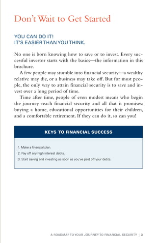 Don’t Wait to Get Started
YOU CAN DO IT!
IT’S EASIER THAN YOU THINK.

No one is born knowing how to save or to invest. Every suc-
cessful investor starts with the basics—the information in this
brochure.
   A few people may stumble into financial security—a wealthy
relative may die, or a business may take off. But for most peo-
ple, the only way to attain financial security is to save and in-
vest over a long period of time.
   Time after time, people of even modest means who begin
the journey reach financial security and all that it promises:
buying a home, educational opportunities for their children,
and a comfortable retirement. If they can do it, so can you!


                     KEYS TO FINANCIAL SUCCESS


 1. Make a financial plan.
 2. Pay off any high interest debts.
 3.  tart saving and investing as soon as you’ve paid off your debts.
    S




                         A ROADMAP TO YOUR JOURNEY TO FINANCIAL SECURITY | 3
 