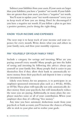 Subtract your liabilities from your assets. If your assets are larger
than your liabilities, you have a “positive” net worth. If your liabil-
ities are greater than your assets, you have a “negative” net worth.
    You’ll want to update your “net worth statement” every year
to keep track of how you are doing. Don’t be discouraged if
you have a negative net worth. If you follow a plan to get into
a positive position, you’re doing the right thing.


KNOW YOUR INCOME AND EXPENSES

The next step is to keep track of your income and your ex-
penses for every month. Write down what you and others in
your family earn, and then your monthly expenses.


PAY YOURSELF OR YOUR FAMILY FIRST

Include a category for savings and investing. What are you
paying yourself every month? Many people get into the habit
of saving and investing by following this advice: always pay
yourself or your family first. Many people find it easier to pay
themselves first if they allow their bank to automatically re-
move money from their paycheck and deposit it into a savings
or investment account.
   Likely even better, for tax purposes, is to participate in an
employer-sponsored retirement plan such as a 401(k), 403(b),
or 457(b). These plans will typically not only automatically de-
duct money from your paycheck, but will immediately reduce
the taxes you are paying. Additionally, in many plans the em-
ployer matches some or all of your contribution. When your
employer does that, it’s offering “free money.”
   Any time you have automatic deductions made from your
paycheck or bank account, you’ll increase the chances of being
able to stick to your plan and to realize your goals.


6 | SAVING AND INVESTING
 