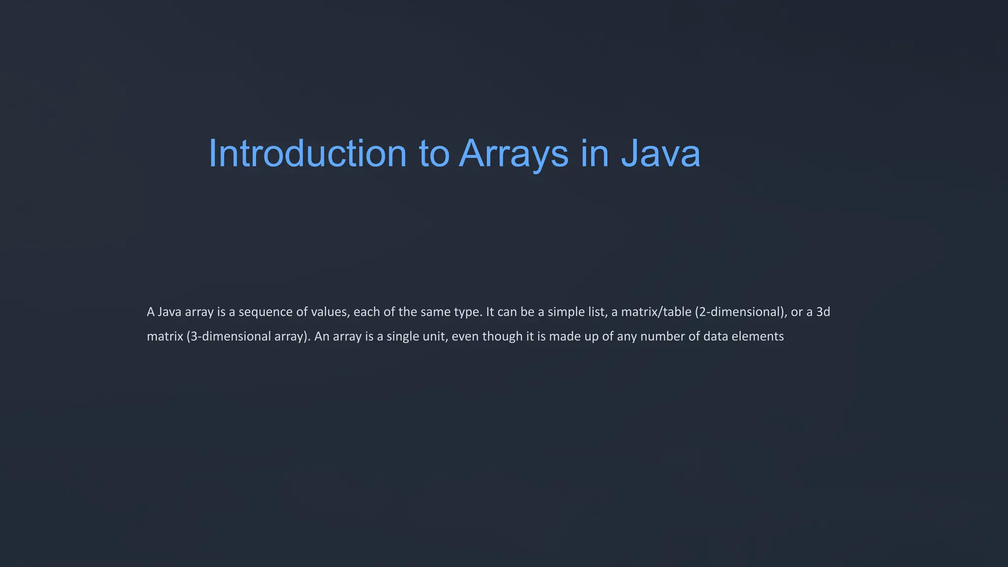 Introduction to Arrays in Java
A Java array is a sequence of values, each of the same type. It can be a simple list, a matrix/table (2-dimensional), or a 3d
matrix (3-dimensional array). An array is a single unit, even though it is made up of any number of data elements
 