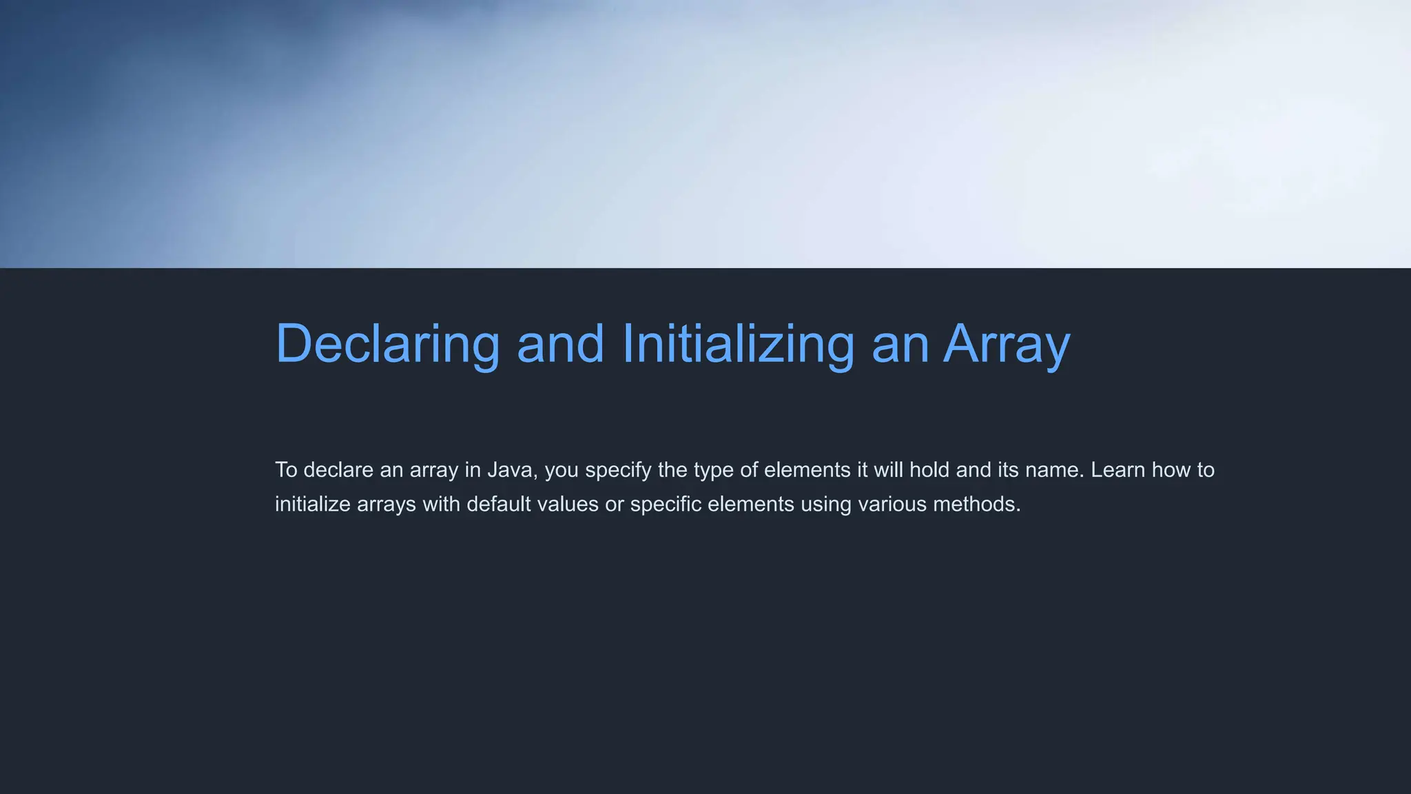 Declaring and Initializing an Array
To declare an array in Java, you specify the type of elements it will hold and its name. Learn how to
initialize arrays with default values or specific elements using various methods.
 