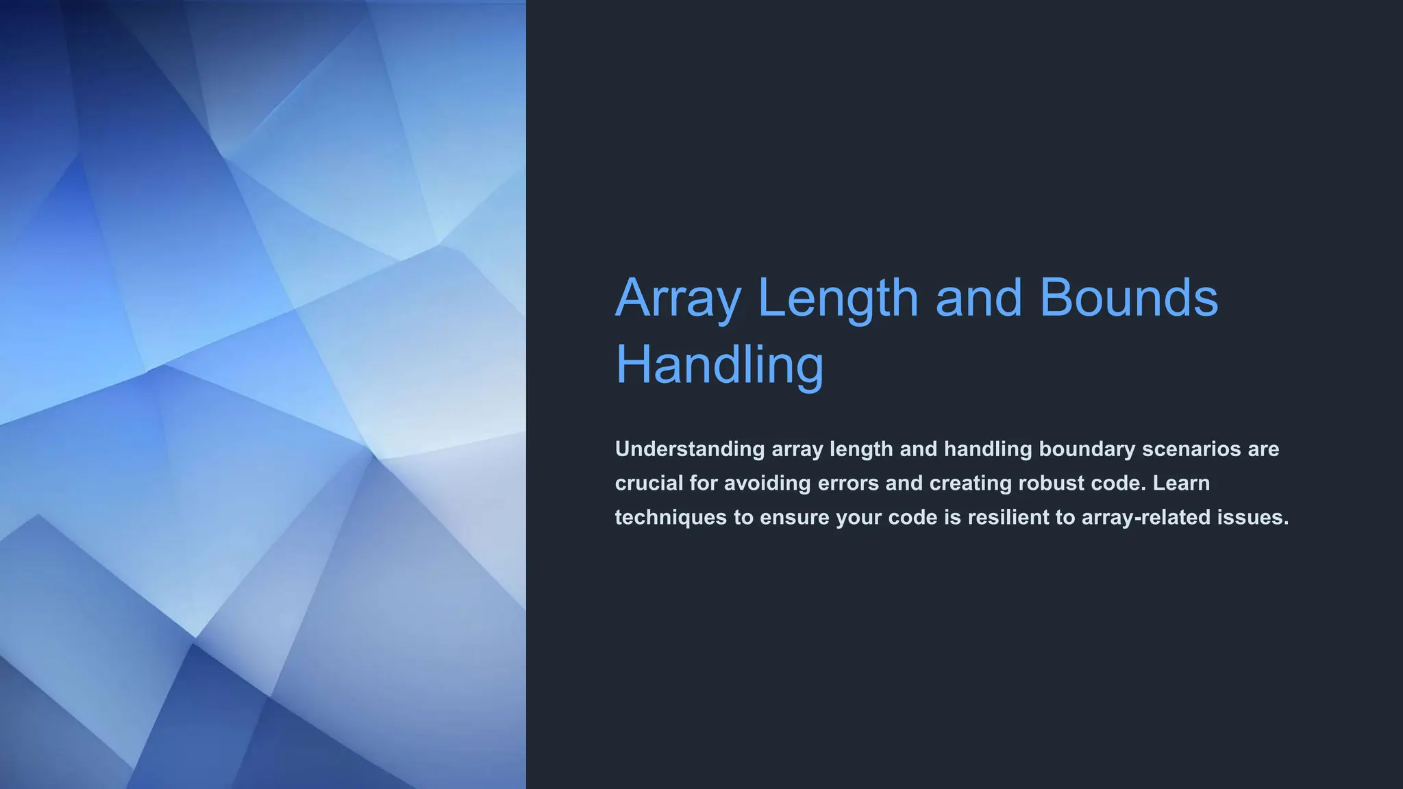 Array Length and Bounds
Handling
Understanding array length and handling boundary scenarios are
crucial for avoiding errors and creating robust code. Learn
techniques to ensure your code is resilient to array-related issues.
 