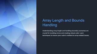 Array Length and Bounds
Handling
Understanding array length and handling boundary scenarios are
crucial for avoiding errors and creating robust code. Learn
techniques to ensure your code is resilient to array-related issues.
 