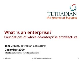 What is an enterprise? Foundations of whole-of-enterprise architecture Tom Graves , Tetradian Consulting December 2009 info@tetradian.com / www.tetradian.com 8 Dec 2009 (c) Tom Graves / Tetradian 2009 