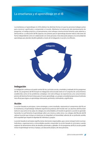 ¿Qué es la educación del IB?4
La enseñanza y el aprendizaje en el IB
La enseñanza y el aprendizaje en el IB celebran las distintas formas en que las personas trabajan juntas
para construir significado y comprender el mundo. Mediante la interacción del planteamiento de
preguntas, el trabajo práctico y el pensamiento, este enfoque constructivista fomenta aulas abiertas y
democráticas. La educación del IB capacita a los jóvenes para el aprendizaje durante toda la vida tanto de
forma independiente como en colaboración con otras personas. Esta educación prepara a la comunidad de
aprendizaje para abordar desafíos globales a través de la indagación, la acción y la reflexión.
Indagación
La indagación continua es la parte central de los currículos escrito, enseñado y evaluado de los programas
del IB. Los programas del IB incluyen la indagación estructurada tanto en el conjunto de conocimientos
establecidos como en los problemas complejos. Con este enfoque, las experiencias y los conocimientos
previos del alumno forman la base para el nuevo aprendizaje, y su propia curiosidad proporciona el estímulo
más eficaz para lograr un aprendizaje interesante, pertinente, estimulante y significativo.
Acción
La acción basada en principios, como estrategia y como resultado, representa el compromiso del IB con
la enseñanza y el aprendizaje mediante experiencias prácticas del mundo real. Los alumnos del IB actúan
tanto en casa como en las aulas, los colegios, las comunidades y el mundo en general. La acción es aprender
haciendo, lo cual fomenta el aprendizaje sobre uno mismo y sobre otros. Los colegios del Mundo del IB
valoran la acción que incluye un interés por la integridad y la honestidad, además de un profundo sentido
de la equidad que respeta la dignidad de individuos y grupos.
La acción basada en principios significa tomar decisiones responsables, que a veces incluyen la de no actuar.
Individuos, organizaciones y comunidades pueden emprender la acción basada en principios cuando
exploran las dimensiones éticas de desafíos personales y globales. En los programas del IB, la acción puede
incluir el aprendizaje-servicio, el apoyo, y la educación propia y de otras personas.
 