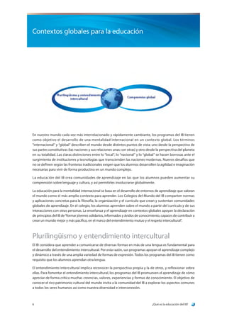 ¿Qué es la educación del IB?6
Contextos globales para la educación
En nuestro mundo cada vez más interrelacionado y rápidamente cambiante, los programas del IB tienen
como objetivo el desarrollo de una mentalidad internacional en un contexto global. Los términos
“internacional” y “global” describen el mundo desde distintos puntos de vista: uno desde la perspectiva de
sus partes constitutivas (las naciones y sus relaciones unas con otras) y otro desde la perspectiva del planeta
en su totalidad. Las claras distinciones entre lo “local”, lo “nacional” y lo “global” se hacen borrosas ante el
surgimiento de instituciones y tecnologías que transcienden las naciones modernas. Nuevos desafíos que
no se definen según las fronteras tradicionales exigen que los alumnos desarrollen la agilidad e imaginación
necesarias para vivir de forma productiva en un mundo complejo.
La educación del IB crea comunidades de aprendizaje en las que los alumnos pueden aumentar su
comprensión sobre lenguaje y cultura, y así permitirles involucrarse globalmente.
La educación para la mentalidad internacional se basa en el desarrollo de entornos de aprendizaje que valoran
el mundo como el más amplio contexto para aprender. Los Colegios del Mundo del IB comparten normas
y aplicaciones concretas para la filosofía, la organización y el currículo que crean y sustentan comunidades
globales de aprendizaje. En el colegio, los alumnos aprenden sobre el mundo a partir del currículo y de sus
interacciones con otras personas. La enseñanza y el aprendizaje en contextos globales apoyan la declaración
de principios del IB de“formar jóvenes solidarios, informados y ávidos de conocimiento, capaces de contribuir a
crear un mundo mejor y más pacífico, en el marco del entendimiento mutuo y el respeto intercultural”.
Plurilingüismo y entendimiento intercultural
El IB considera que aprender a comunicarse de diversas formas en más de una lengua es fundamental para
el desarrollo del entendimiento intercultural. Por esta razón, sus programas apoyan el aprendizaje complejo
y dinámico a través de una amplia variedad de formas de expresión. Todos los programas del IB tienen como
requisito que los alumnos aprendan otra lengua.
El entendimiento intercultural implica reconocer la perspectiva propia y la de otros, y reflexionar sobre
ellas. Para fomentar el entendimiento intercultural, los programas del IB promueven el aprendizaje de cómo
apreciar de forma crítica muchas creencias, valores, experiencias y formas de conocimiento. El objetivo de
conocer el rico patrimonio cultural del mundo invita a la comunidad del IB a explorar los aspectos comunes
a todos los seres humanos así como nuestra diversidad e interconexión.
 