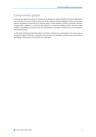 ¿Qué es la educación del IB? 7
Contextos globales para la educación
Compromiso global
El compromiso global representa un compromiso de abordar los mayores desafíos de la humanidad dentro
y fuera del aula. Se anima a alumnos y docentes del IB a explorar cuestiones globales y locales, que incluyan
aspectos apropiados al desarrollo de los alumnos sobre el medio ambiente, conflictos, desarrollo, derechos
y cooperación, y gobierno. Las personas que adoptan un compromiso global analizan de forma crítica
el poder y el privilegio, y reconocen que son responsables de proteger el planeta y sus recursos para las
generaciones futuras.
La educación del IB pretende desarrollar la conciencia, perspectiva y participación necesarias para el
compromiso global. El IB aspira a capacitar a las personas a ser miembros activos de una comunidad de
aprendizaje comprometida con el servicio a la comunidad.
 
