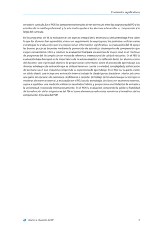 ¿Qué es la educación del IB? 9
Contenidos significativos
en todo el currículo. En el POP, los componentes troncales sirven de vínculo entre las asignaturas del PD y los
estudios de formación profesional, y de este modo ayudan a los alumnos a desarrollar su comprensión a lo
largo del currículo.
En los programas del IB, la evaluación es un aspecto integral de la enseñanza y del aprendizaje. Para saber
lo que los alumnos han aprendido y hacer un seguimiento de su progreso, los profesores utilizan varias
estrategias de evaluación que les proporcionan información significativa. La evaluación del IB apoya
las buenas prácticas docentes mediante la promoción de auténticos desempeños de comprensión que
exigen pensamiento crítico y creativo. La evaluación final para los alumnos de mayor edad en el continuo
de programas del IB cumple con un marco de referencia internacional de calidad educativa. En el PEP, la
evaluación hace hincapié en la importancia de la autoevaluación y la reflexión tanto del alumno como
del docente, con el principal objetivo de proporcionar comentarios sobre el proceso de aprendizaje. Las
diversas estrategias de evaluación que se utilizan tienen en cuenta la variedad, complejidad y sofisticación
de las maneras en que el alumno comprende su experiencia de aprendizaje. En el PAI, por su parte, existe
un sólido diseño que incluye una evaluación interna (trabajo de clase) rigurosa basada en criterios así como
una gama de opciones de exámenes electrónicos o carpetas de trabajo de los alumnos que se corrigen o
moderan de manera externa La evaluación en el PD, basada en trabajos de clase y en exámenes externos,
aspira a equilibrar una medición válida con resultados fiables, y proporciona una titulación de entrada a
la universidad reconocida internacionalmente. En el POP, la evaluación comprende la validez y fiabilidad
de la evaluación de las asignaturas del PD así como elementos evaluativos sumativos y formativos de los
componentes troncales del POP.
 