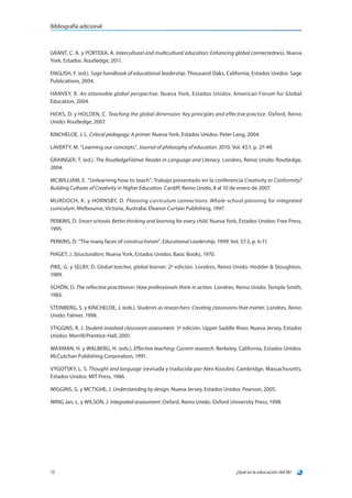 ¿Qué es la educación del IB?12
Bibliografía adicional
GRANT, C. A. y PORTERA, A. Intercultural and multicultural education: Enhancing global connectedness. Nueva
York, Estados. Routledge, 2011.
ENGLISH, F. (ed.). Sage handbook of educational leadership. Thousand Oaks, California, Estados Unidos: Sage
Publications, 2004.
HANVEY, R. An attainable global perspective. Nueva York, Estados Unidos: American Forum for Global
Education, 2004.
HICKS, D. y HOLDEN, C. Teaching the global dimension: Key principles and effective practice. Oxford, Reino
Unido: Routledge, 2007.
KINCHELOE, J. L. Critical pedagogy: A primer. Nueva York, Estados Unidos: Peter Lang, 2004.
LAVERTY, M. “Learning our concepts”. Journal of philosophy of education. 2010. Vol. 43.1, p. 27-49.
GRAINGER, T. (ed.). The RoutledgeFalmer Reader in Language and Literacy. Londres, Reino Unido: Routledge,
2004.
MCWILLIAM, E. “Unlearning how to teach”. Trabajo presentado en la conferencia Creativity or Conformity?
Building Cultures of Creativity in Higher Education. Cardiff, Reino Unido, 8 al 10 de enero de 2007.
MURDOCH, K. y HORNSBY, D. Planning curriculum connections: Whole-school planning for integrated
curriculum. Melbourne, Victoria, Australia: Eleanor Curtain Publishing, 1997.
PERKINS, D. Smart schools: Better thinking and learning for every child. Nueva York, Estados Unidos: Free Press,
1995.
PERKINS, D. “The many faces of constructivism”. Educational Leadership. 1999. Vol. 57.3, p. 6-11.
PIAGET, J. Structuralism. Nueva York, Estados Unidos: Basic Books, 1970.
PIKE, G. y SELBY, D. Global teacher, global learner. 2ª edición. Londres, Reino Unido: Hodder  Stoughton,
1989.
SCHÖN, D. The reflective practitioner: How professionals think in action. Londres, Reino Unido: Temple Smith,
1983.
STEINBERG, S. y KINCHELOE, J. (eds.). Students as researchers: Creating classrooms that matter. Londres, Reino
Unido: Falmer, 1998.
STIGGINS, R. J. Student-involved classroom assessment. 3ª edición. Upper Saddle River, Nueva Jersey, Estados
Unidos: Merrill/Prentice-Hall, 2001.
WAXMAN, H. y WALBERG, H. (eds.). Effective teaching: Current research. Berkeley, California, Estados Unidos:
McCutchan Publishing Corporation, 1991.
VYGOTSKY, L. S. Thought and language (revisada y traducida por Alex Kozulin). Cambridge, Massachusetts,
Estados Unidos: MIT Press, 1986.
WIGGINS, G. y MCTIGHE, J. Understanding by design. Nueva Jersey, Estados Unidos: Pearson, 2005.
WING Jan, L. y WILSON, J. Integrated assessment. Oxford, Reino Unido. Oxford University Press, 1998.
 