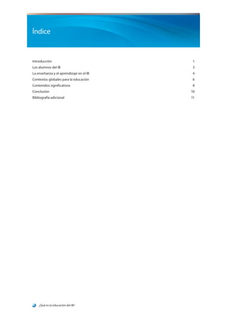 ¿Qué es la educación del IB?
Índice
Introducción1
Los alumnos del IB 3
La enseñanza y el aprendizaje en el IB 4
Contextos globales para la educación 6
Contenidos significativos 8
Conclusión10
Bibliografía adicional		 11
 