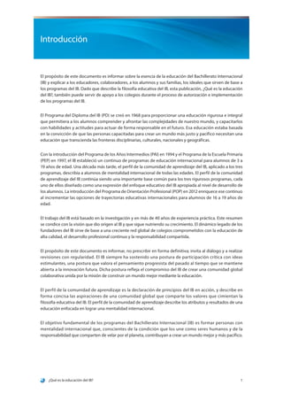 ¿Qué es la educación del IB? 1
Introducción
El propósito de este documento es informar sobre la esencia de la educación del Bachillerato Internacional
(IB) y explicar a los educadores, colaboradores, a los alumnos y sus familias, los ideales que sirven de base a
los programas del IB. Dado que describe la filosofía educativa del IB, esta publicación, ¿Qué es la educación
del IB?, también puede servir de apoyo a los colegios durante el proceso de autorización e implementación
de los programas del IB.
El Programa del Diploma del IB (PD) se creó en 1968 para proporcionar una educación rigurosa e integral
que permitiera a los alumnos comprender y afrontar las complejidades de nuestro mundo, y capacitarlos
con habilidades y actitudes para actuar de forma responsable en el futuro. Esa educación estaba basada
en la convicción de que las personas capacitadas para crear un mundo más justo y pacífico necesitan una
educación que transcienda las fronteras disciplinarias, culturales, nacionales y geográficas.
Con la introducción del Programa de los Años Intermedios (PAI) en 1994 y el Programa de la Escuela Primaria
(PEP) en 1997, el IB estableció un continuo de programas de educación internacional para alumnos de 3 a
19 años de edad. Una década más tarde, el perfil de la comunidad de aprendizaje del IB, aplicado a los tres
programas, describía a alumnos de mentalidad internacional de todas las edades. El perfil de la comunidad
de aprendizaje del IB continúa siendo una importante base común para los tres rigurosos programas, cada
uno de ellos diseñado como una expresión del enfoque educativo del IB apropiada al nivel de desarrollo de
los alumnos. La introducción del Programa de Orientación Profesional (POP) en 2012 enriquece ese continuo
al incrementar las opciones de trayectorias educativas internacionales para alumnos de 16 a 19 años de
edad.
El trabajo del IB está basado en la investigación y en más de 40 años de experiencia práctica. Este resumen
se condice con la visión que dio origen al IB y que sigue nutriendo su crecimiento. El dinámico legado de los
fundadores del IB sirve de base a una creciente red global de colegios comprometidos con la educación de
alta calidad, el desarrollo profesional continuo y la responsabilidad compartida.
El propósito de este documento es informar, no prescribir en forma definitiva; invita al diálogo y a realizar
revisiones con regularidad. El IB siempre ha sostenido una postura de participación crítica con ideas
estimulantes, una postura que valora el pensamiento progresista del pasado al tiempo que se mantiene
abierta a la innovación futura. Dicha postura refleja el compromiso del IB de crear una comunidad global
colaborativa unida por la misión de construir un mundo mejor mediante la educación.
El perfil de la comunidad de aprendizaje es la declaración de principios del IB en acción, y describe en
forma concisa las aspiraciones de una comunidad global que comparte los valores que cimientan la
filosofía educativa del IB. El perfil de la comunidad de aprendizaje describe los atributos y resultados de una
educación enfocada en lograr una mentalidad internacional.
El objetivo fundamental de los programas del Bachillerato Internacional (IB) es formar personas con
mentalidad internacional que, conscientes de la condición que los une como seres humanos y de la
responsabilidad que comparten de velar por el planeta, contribuyan a crear un mundo mejor y más pacífico.
 
