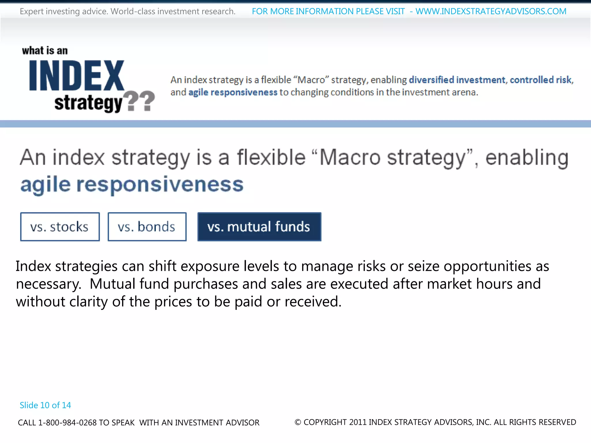 Expert investing advice. World-class investment research.   FOR MORE INFORMATION PLEASE VISIT - WWW.INDEXSTRATEGYADVISORS.COM




Index strategies can shift exposure levels to manage risks or seize opportunities as
necessary. Mutual fund purchases and sales are executed after market hours and
without clarity of the prices to be paid or received.




Slide 10 of 14
CALL 1-800-984-0268 TO SPEAK WITH AN INVESTMENT ADVISOR             © COPYRIGHT 2011 INDEX STRATEGY ADVISORS, INC. ALL RIGHTS RESERVED
 