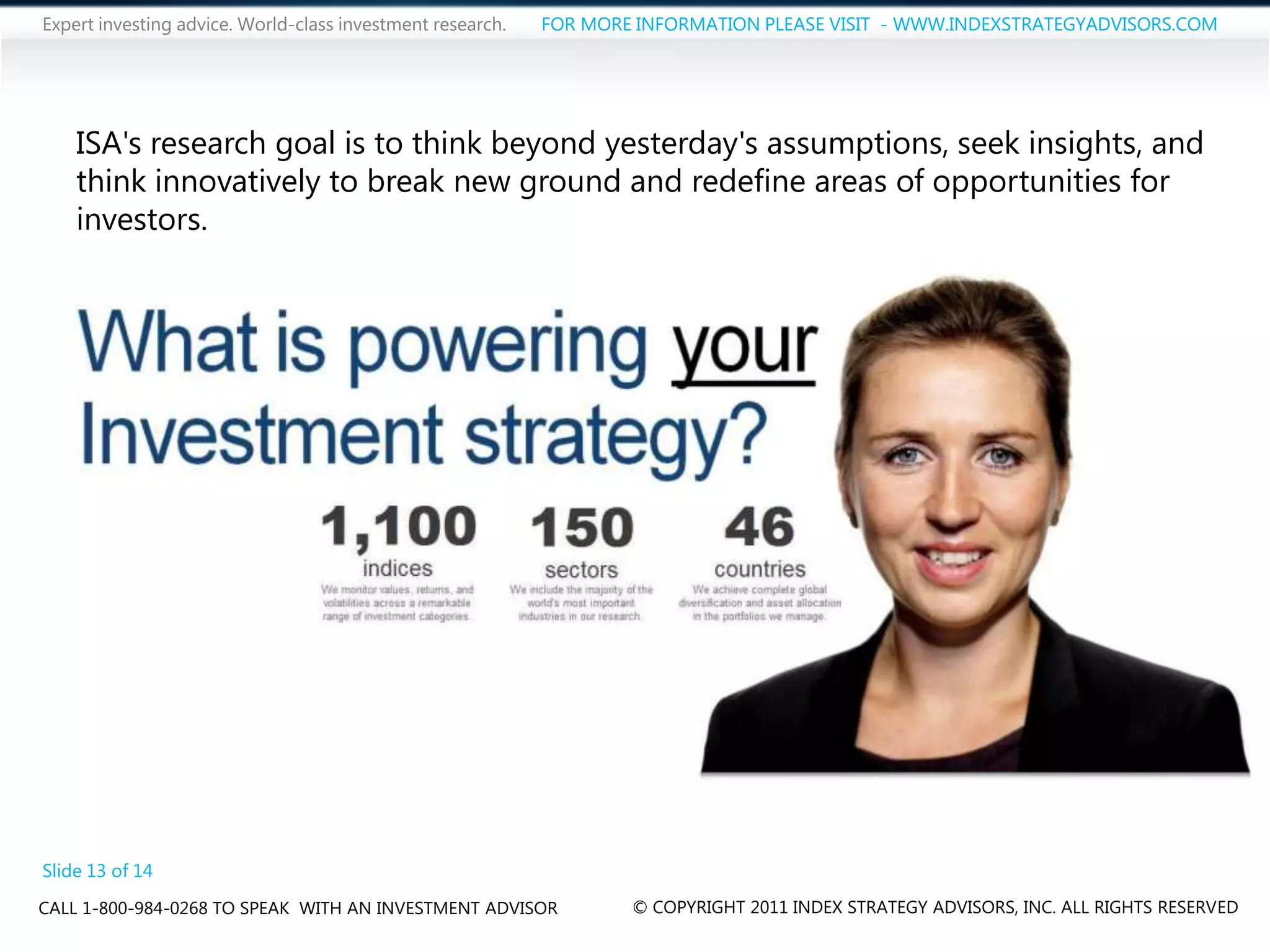 Expert investing advice. World-class investment research.   FOR MORE INFORMATION PLEASE VISIT - WWW.INDEXSTRATEGYADVISORS.COM




    ISA's research goal is to think beyond yesterday's assumptions, seek insights, and
    think innovatively to break new ground and redefine areas of opportunities for
    investors.




Slide 13 of 14
CALL 1-800-984-0268 TO SPEAK WITH AN INVESTMENT ADVISOR             © COPYRIGHT 2011 INDEX STRATEGY ADVISORS, INC. ALL RIGHTS RESERVED
 