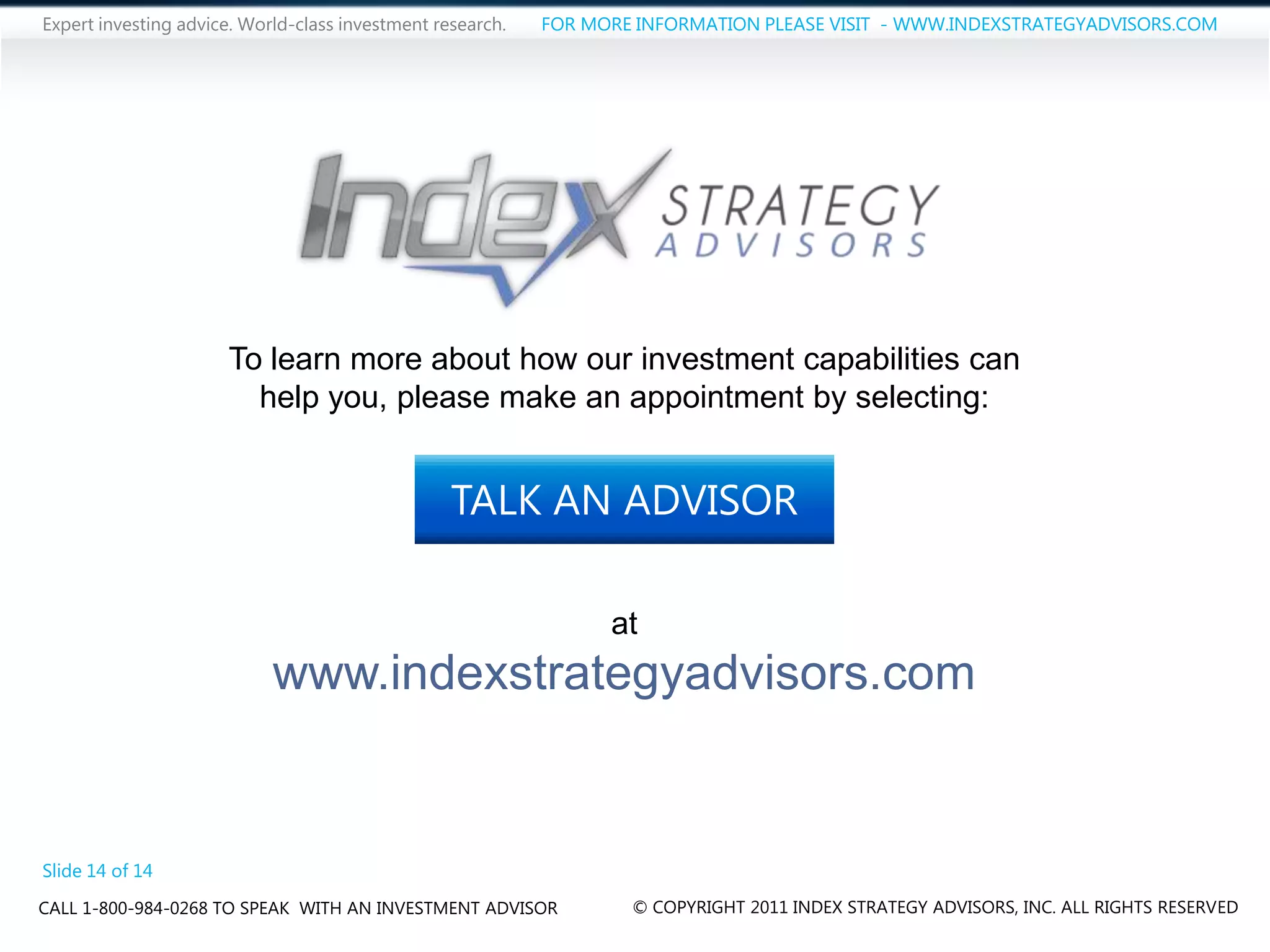 Expert investing advice. World-class investment research.   FOR MORE INFORMATION PLEASE VISIT - WWW.INDEXSTRATEGYADVISORS.COM




                      To learn more about how our investment capabilities can
                        help you, please make an appointment by selecting:


                                                  TALK AN ADVISOR

                                                                  at
                            www.indexstrategyadvisors.com


Slide 14 of 14
CALL 1-800-984-0268 TO SPEAK WITH AN INVESTMENT ADVISOR             © COPYRIGHT 2011 INDEX STRATEGY ADVISORS, INC. ALL RIGHTS RESERVED
 