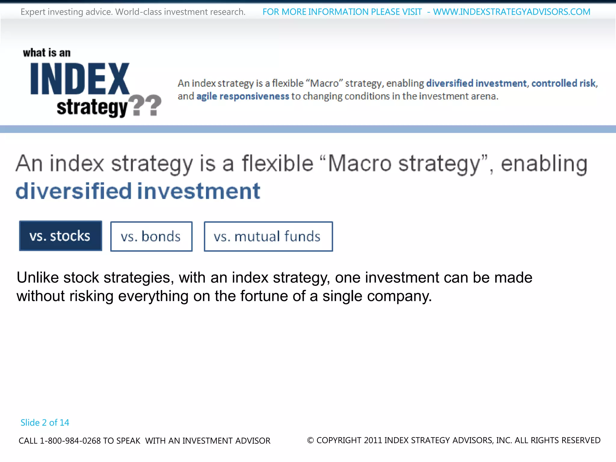 Expert investing advice. World-class investment research.   FOR MORE INFORMATION PLEASE VISIT - WWW.INDEXSTRATEGYADVISORS.COM




Unlike stock strategies, with an index strategy, one investment can be made
without risking everything on the fortune of a single company.




Slide 2 of 14
CALL 1-800-984-0268 TO SPEAK WITH AN INVESTMENT ADVISOR             © COPYRIGHT 2011 INDEX STRATEGY ADVISORS, INC. ALL RIGHTS RESERVED
 