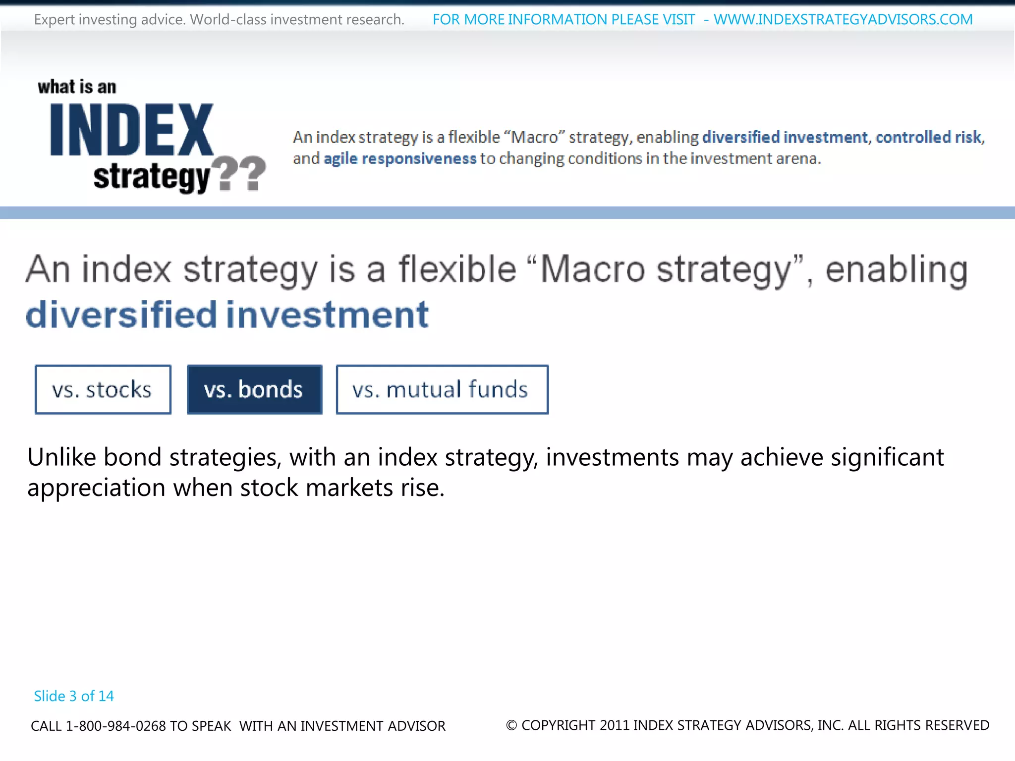Expert investing advice. World-class investment research.   FOR MORE INFORMATION PLEASE VISIT - WWW.INDEXSTRATEGYADVISORS.COM




Unlike bond strategies, with an index strategy, investments may achieve significant
appreciation when stock markets rise.




Slide 3 of 14
CALL 1-800-984-0268 TO SPEAK WITH AN INVESTMENT ADVISOR             © COPYRIGHT 2011 INDEX STRATEGY ADVISORS, INC. ALL RIGHTS RESERVED
 