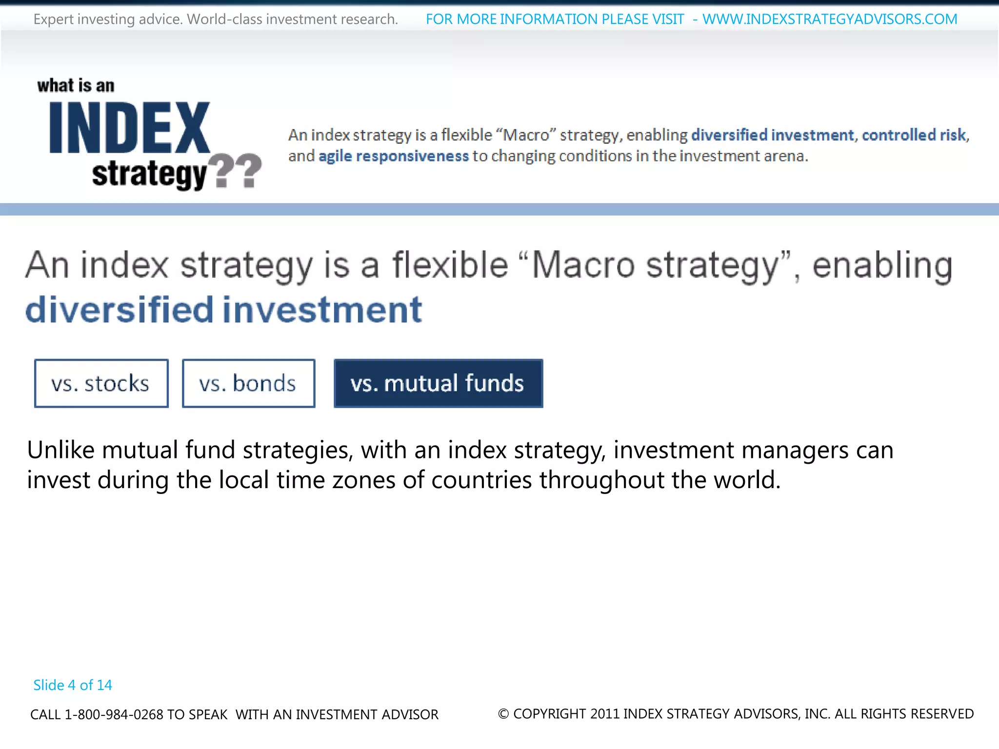 Expert investing advice. World-class investment research.   FOR MORE INFORMATION PLEASE VISIT - WWW.INDEXSTRATEGYADVISORS.COM




Unlike mutual fund strategies, with an index strategy, investment managers can
invest during the local time zones of countries throughout the world.




Slide 4 of 14
CALL 1-800-984-0268 TO SPEAK WITH AN INVESTMENT ADVISOR             © COPYRIGHT 2011 INDEX STRATEGY ADVISORS, INC. ALL RIGHTS RESERVED
 