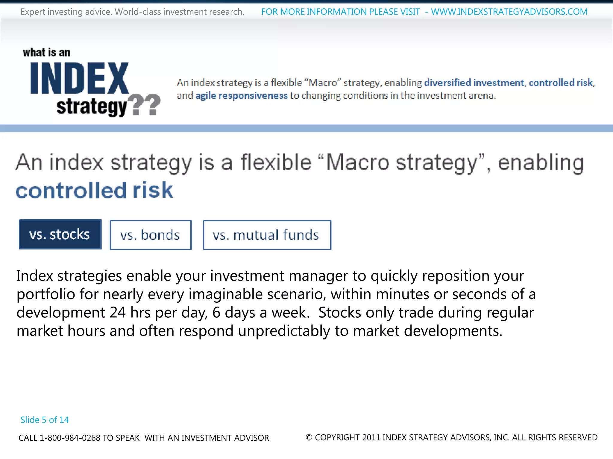 Expert investing advice. World-class investment research.   FOR MORE INFORMATION PLEASE VISIT - WWW.INDEXSTRATEGYADVISORS.COM




Index strategies enable your investment manager to quickly reposition your
portfolio for nearly every imaginable scenario, within minutes or seconds of a
development 24 hrs per day, 6 days a week. Stocks only trade during regular
market hours and often respond unpredictably to market developments.




Slide 5 of 14
CALL 1-800-984-0268 TO SPEAK WITH AN INVESTMENT ADVISOR             © COPYRIGHT 2011 INDEX STRATEGY ADVISORS, INC. ALL RIGHTS RESERVED
 