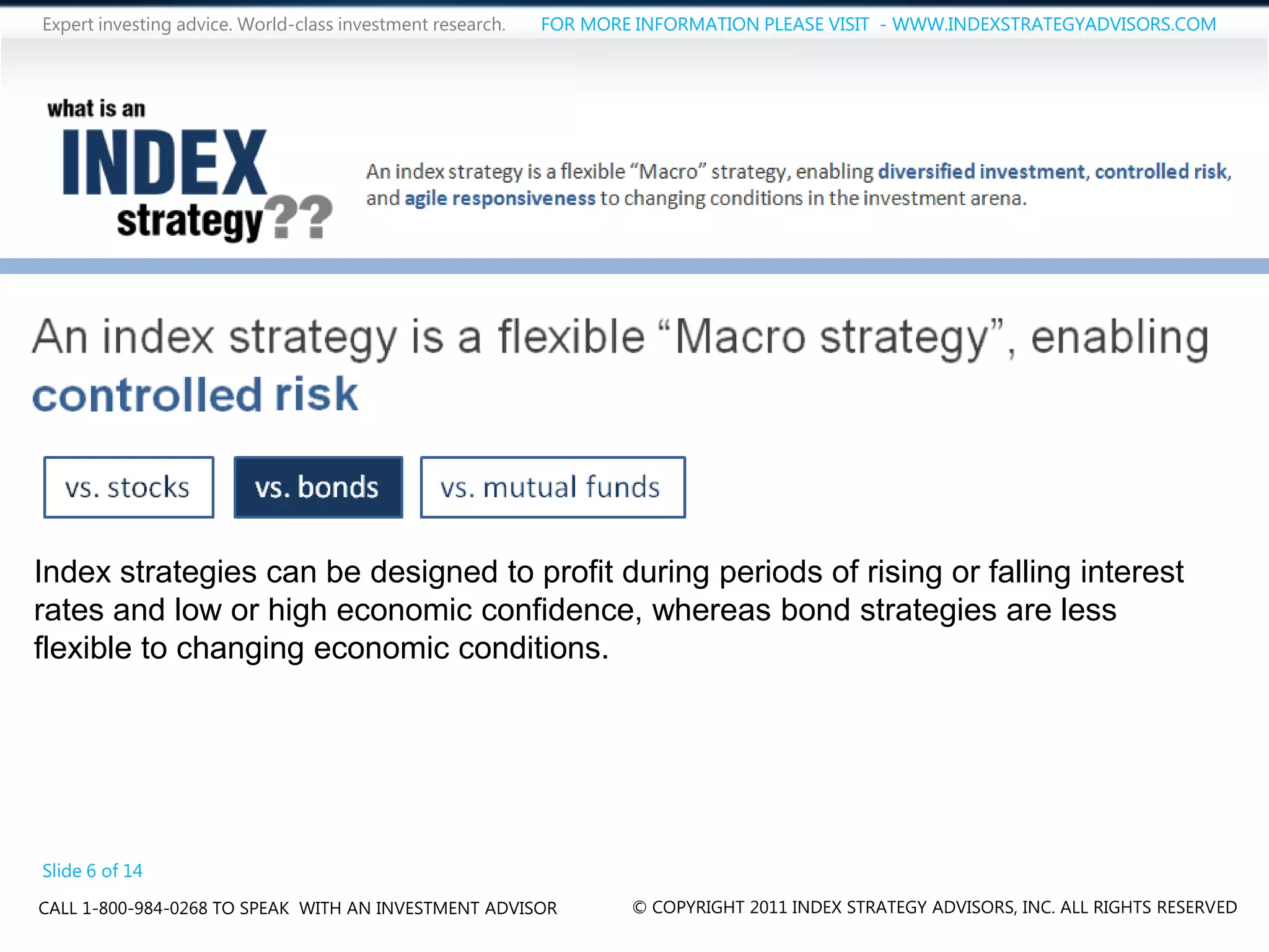 Expert investing advice. World-class investment research.   FOR MORE INFORMATION PLEASE VISIT - WWW.INDEXSTRATEGYADVISORS.COM




Index strategies can be designed to profit during periods of rising or falling interest
rates and low or high economic confidence, whereas bond strategies are less
flexible to changing economic conditions.




Slide 6 of 14
CALL 1-800-984-0268 TO SPEAK WITH AN INVESTMENT ADVISOR             © COPYRIGHT 2011 INDEX STRATEGY ADVISORS, INC. ALL RIGHTS RESERVED
 