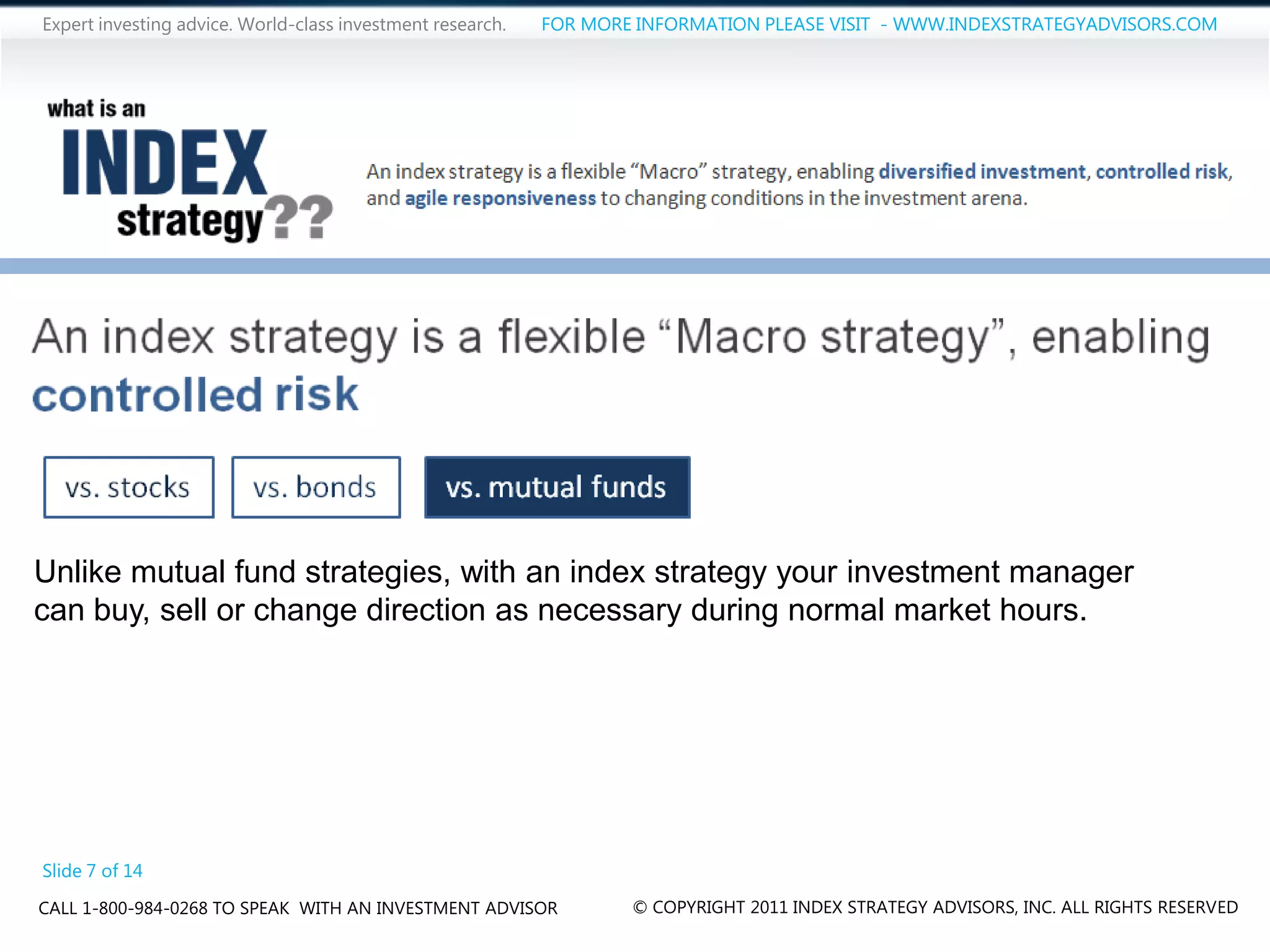 Expert investing advice. World-class investment research.   FOR MORE INFORMATION PLEASE VISIT - WWW.INDEXSTRATEGYADVISORS.COM




Unlike mutual fund strategies, with an index strategy your investment manager
can buy, sell or change direction as necessary during normal market hours.




Slide 7 of 14
CALL 1-800-984-0268 TO SPEAK WITH AN INVESTMENT ADVISOR             © COPYRIGHT 2011 INDEX STRATEGY ADVISORS, INC. ALL RIGHTS RESERVED
 
