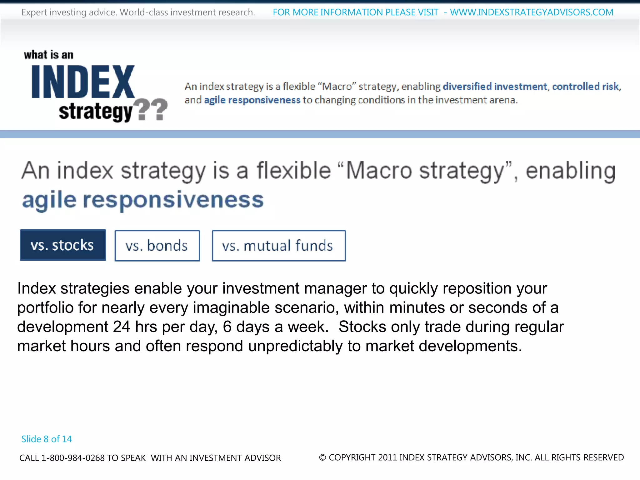 Expert investing advice. World-class investment research.   FOR MORE INFORMATION PLEASE VISIT - WWW.INDEXSTRATEGYADVISORS.COM




Index strategies enable your investment manager to quickly reposition your
portfolio for nearly every imaginable scenario, within minutes or seconds of a
development 24 hrs per day, 6 days a week. Stocks only trade during regular
market hours and often respond unpredictably to market developments.




Slide 8 of 14
CALL 1-800-984-0268 TO SPEAK WITH AN INVESTMENT ADVISOR             © COPYRIGHT 2011 INDEX STRATEGY ADVISORS, INC. ALL RIGHTS RESERVED
 