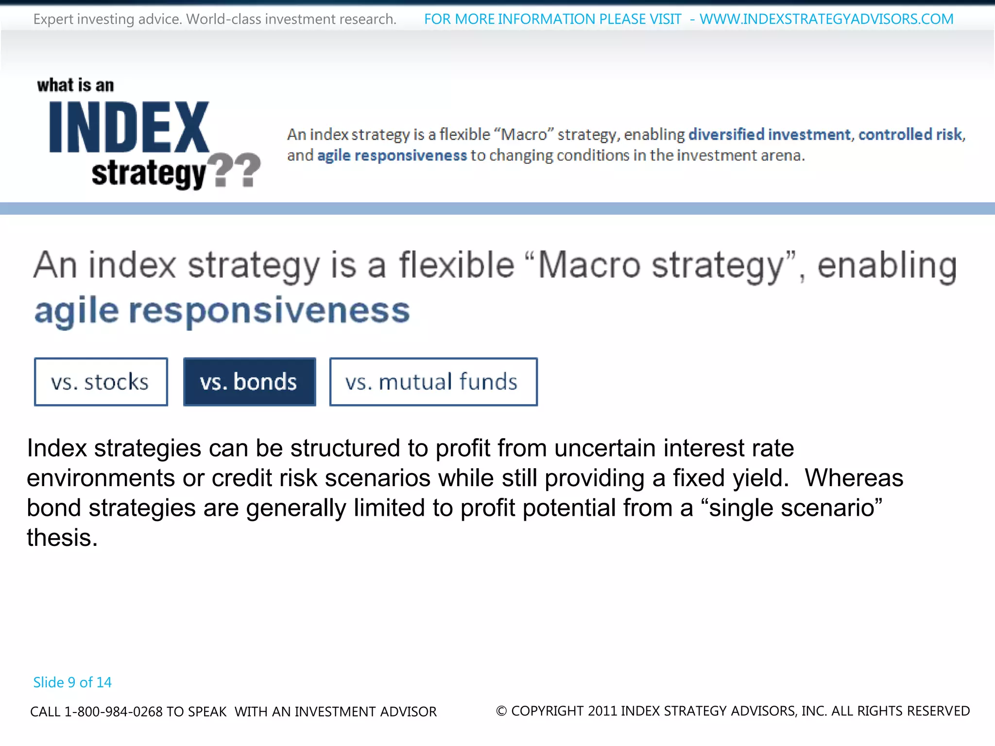Expert investing advice. World-class investment research.   FOR MORE INFORMATION PLEASE VISIT - WWW.INDEXSTRATEGYADVISORS.COM




Index strategies can be structured to profit from uncertain interest rate
environments or credit risk scenarios while still providing a fixed yield. Whereas
bond strategies are generally limited to profit potential from a “single scenario”
thesis.




Slide 9 of 14
CALL 1-800-984-0268 TO SPEAK WITH AN INVESTMENT ADVISOR             © COPYRIGHT 2011 INDEX STRATEGY ADVISORS, INC. ALL RIGHTS RESERVED
 