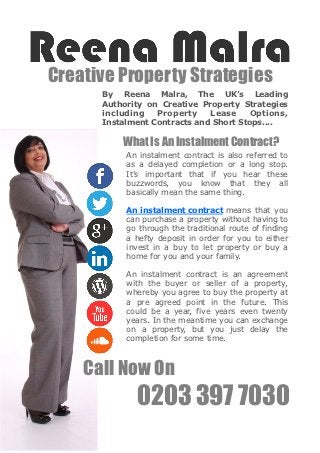 Creative Property Strategies
      By Reena Malra, The UK’s Leading
      Authority on Creative Property Strategies
      including   Property    Lease     Options,
      Instalment Contracts and Short Stops....

          What Is An Instalment Contract?
           An instalment contract is also referred to
           as a delayed completion or a long stop.
           It’s important that if you hear these
           buzzwords, you know that they all
           basically mean the same thing.

           An instalment contract means that you
           can purchase a property without having to
           go through the traditional route of finding
           a hefty deposit in order for you to either
           invest in a buy to let property or buy a
           home for you and your family.

           An instalment contract is an agreement
           with the buyer or seller of a property,
           whereby you agree to buy the property at
           a pre agreed point in the future. This
           could be a year, five years even twenty
           years. In the meantime you can exchange
           on a property, but you just delay the
           completion for some time.



    Call Now On
             0203 397 7030
 