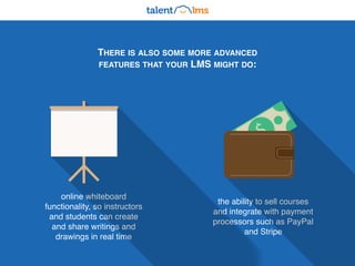 THERE IS ALSO SOME MORE ADVANCED
FEATURES THAT YOUR LMS MIGHT DO:
online whiteboard
functionality, so instructors
and students can create
and share writings and
drawings in real time
the ability to sell courses
and integrate with payment
processors such as PayPal
and Stripe
$
 