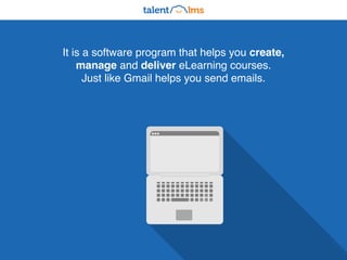 It is a software program that helps you create,
manage and deliver eLearning courses.
Just like Gmail helps you send emails.
 