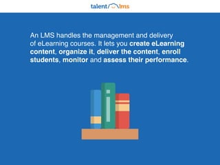 An LMS handles the management and delivery
of eLearning courses. It lets you create eLearning
content, organize it, deliver the content, enroll
students, monitor and assess their performance.
 