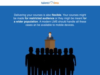 Delivering your courses is also flexible. Your courses might
be made for restricted audience or they migh be meant for
a wider population. A modern LMS should handle all these
cases an be available to mobile devices.
 