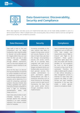 When data ingestion and data access are implemented well, data can be made widely available to users in a
democratized fashion. When multiple teams start accessing data, data architects need to exercise oversight for
governance, security, and compliance purposes.
Data Governance: Discoverability,
Security and Compliance
Data itself is hard to ﬁnd and
comprehend and not always
trustworthy. Users need the ability
to discover and proﬁle datasets
for integrity before they can trust
them for their use case. A data
catalog enriches metadata
through diﬀerent mechanisms,
uses it to document datasets, and
supports a search interface to aid
discovery.
Since the ﬁrst step is to discover
the required datasets, it’s essential
to surface metadata to end-users
for exploration purposes, to see
where the data resides and what it
contains, and to determine if it is
useful for answering a particular
question. Discovery includes data
proﬁling capabilities that support
interactive previews of datasets to
shine a light on formatting,
standardization, labels, data
shape, and so on.
Open Data Lake provides an open
metadata repository. As an
example, Apache Hive metadata
repository is an open metadata
repository that prevents vendor
lockin for metadata.
Increasing accessibility to the
data requires data lakes to
support strong access control
and security features on the
data. An Open Data Lake does
this through non-proprietary
security and access control
APIs. As an example, deep
integration with open source
frameworks such as Apache
Ranger and Apache Sentry can
facilitate table, row and column
level granular security. This
enables administrators to
grant permissions against
already-deﬁned user roles in
enterprise directories such as
Active Directory etc. By basing
access control on open source
frameworks, the Open Data
Lake avoids vendor lock-in
through proprietary security
implementation
New or expanded data privacy
regulations, such as GDPR and
CCPA, have created new
requirements around “Right to
Erasure” and “Right to Be
Forgotten”. These govern
consumers’ rights about their
data and involve stiﬀ ﬁnancial
penalties for non-compliance
(as much as 4% of global
turnover), so they must not be
overlooked. Therefore, the
ability to delete speciﬁc subsets
of data without disrupting a
data management process is
essential. An Open Data Lake
supports this ability on open
formats and open metadata
repositories. In this way, they
enable a vendor agnostic
solution to compliance needs.
Data Discovery Security Compliance
 