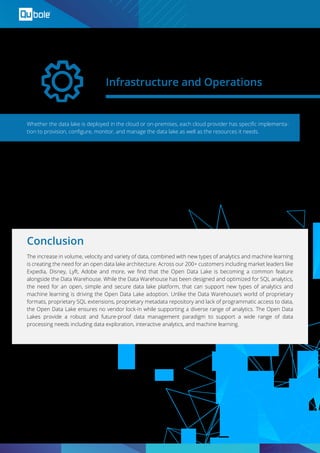 Whether the data lake is deployed in the cloud or on-premises, each cloud provider has speciﬁc implementa-
tion to provision, conﬁgure, monitor, and manage the data lake as well as the resources it needs.
The increase in volume, velocity and variety of data, combined with new types of analytics and machine learning
is creating the need for an open data lake architecture. Across our 200+ customers including market leaders like
Expedia, Disney, Lyft, Adobe and more, we ﬁnd that the Open Data Lake is becoming a common feature
alongside the Data Warehouse. While the Data Warehouse has been designed and optimized for SQL analytics,
the need for an open, simple and secure data lake platform, that can support new types of analytics and
machine learning is driving the Open Data Lake adoption. Unlike the Data Warehouse’s world of proprietary
formats, proprietary SQL extensions, proprietary metadata repository and lack of programmatic access to data,
the Open Data Lake ensures no vendor lock-in while supporting a diverse range of analytics. The Open Data
Lakes provide a robust and future-proof data management paradigm to support a wide range of data
processing needs including data exploration, interactive analytics, and machine learning.
Infrastructure and Operations
Conclusion
Open Data Lake is cloud-agnostic and is portable across any cloud-native environment including public and
private clouds. This enables administrators to leverage beneﬁts of both public and private cloud from econom-
ics, security, governance and agility perspective.
 