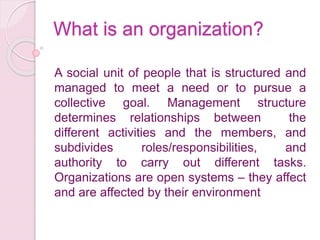 What is an organization?
A social unit of people that is structured and
managed to meet a need or to pursue a
collective goal. Management structure
determines relationships between the
different activities and the members, and
subdivides roles/responsibilities, and
authority to carry out different tasks.
Organizations are open systems – they affect
and are affected by their environment
 