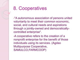 8. Cooperatives
•"A autonomous association of persons united
voluntarily to meet their common economic,
social, and cultural needs and aspirations
through a jointly-owned and democratically-
controlled enterprise".
•A cooperative refers to the creation of a
nonprofit enterprise for the benefit of those
individuals using its services. (Agdao
Multipurpose Cooperative,
SAMULCO,FARMCOOP)
 