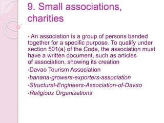 9. Small associations,
charities
• An association is a group of persons banded
together for a specific purpose. To qualify under
section 501(a) of the Code, the association must
have a written document, such as articles
of association, showing its creation
•Davao Tourism Association
•banana-growers-exporters-association
•Structural-Engineers-Association-of-Davao
•Religious Organizations
 