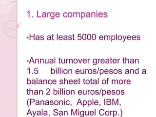 1. Large companies
•Has at least 5000 employees
•Annual turnover greater than
1.5 billion euros/pesos and a
balance sheet total of more
than 2 billion euros/pesos
(Panasonic, Apple, IBM,
Ayala, San Miguel Corp.)
 