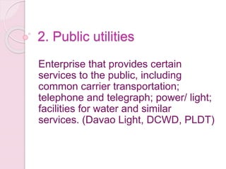 2. Public utilities
Enterprise that provides certain
services to the public, including
common carrier transportation;
telephone and telegraph; power/ light;
facilities for water and similar
services. (Davao Light, DCWD, PLDT)
 