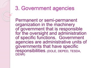 3. Government agencies
Permanent or semi-permanent
organization in the machinery
of government that is responsible
for the oversight and administration
of specific functions. Government
agencies are administrative units of
governments that have specific
responsibilities. (DOLE, DEPED, TESDA,
DENR)
 