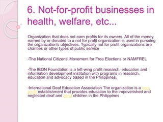 6. Not-for-profit businesses in
health, welfare, etc...
Organization that does not earn profits for its owners. All of the money
earned by or donated to a not for profit organization is used in pursuing
the organization's objectives. Typically not for profit organizations are
charities or other types of public service
•The National Citizens' Movement for Free Elections or NAMFREL
•The IBON Foundation is a left-wing profit research, education and
information development institution with programs in research,
education and advocacy based in the Philippines.
•International Deaf Education Association The organization is a non-
profit establishment that provides education to the impoverished and
neglected deaf and blind children in the Philippines
 