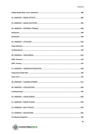 Android
ix
Adding Google Maps to your application.....................................................................................................380
42. ANDROID – IMAGE EFFECTS..............................................................................................386
43. ANDROID – IMAGE SWITCHER ..........................................................................................399
44. ANDROID – INTERNAL STORAGE .......................................................................................409
Writing file...................................................................................................................................................409
Reading file..................................................................................................................................................409
45. ANDROID – JETPLAYER......................................................................................................420
Using JetCreator ..........................................................................................................................................421
Verifying Results..........................................................................................................................................424
46. ANDROID – JSON PARSER..................................................................................................426
JSON - Elements...........................................................................................................................................426
JSON - Parsing..............................................................................................................................................427
47. ANDROID – LINKEDIN INTEGRATION.................................................................................440
Integrating LinkedIn SDK..............................................................................................................................440
Intent share .................................................................................................................................................441
48. ANDROID – LOADING SPINNER .........................................................................................451
49. ANDROID – LOCALIZATION................................................................................................458
Localizing Strings .........................................................................................................................................458
50. ANDROID – LOGIN SCREEN................................................................................................466
51. ANDROID – MEDIA PLAYER ...............................................................................................478
52. ANDROID – MULTITOUCH.................................................................................................493
53. ANDROID – NAVIGATION ..................................................................................................506
Providing Up Navigation ..............................................................................................................................506
 