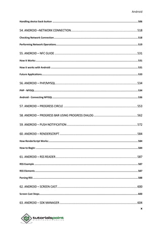 Android
x
Handling device back button .......................................................................................................................506
54. ANDROID –NETWORK CONNECTION.................................................................................518
Checking Network Connection.....................................................................................................................518
Performing Network Operations..................................................................................................................519
55. ANDROID – NFC GUIDE .....................................................................................................531
How It Works:..............................................................................................................................................531
How it works with Android:.........................................................................................................................531
Future Applications......................................................................................................................................533
56. ANDROID – PHP/MYSQL....................................................................................................534
PHP - MYSQL................................................................................................................................................534
Android - Connecting MYSQL.......................................................................................................................536
57. ANDROID – PROGRESS CIRCLE ..........................................................................................553
58. ANDROID – PROGRESS BAR USING PROGRESS DIALOG.....................................................562
59. ANDROID – PUSH NOTIFICATION ......................................................................................572
60. ANDROID – RENDERSCRIPT...............................................................................................584
How RenderScript Works:............................................................................................................................584
How to Begin: ..............................................................................................................................................584
61. ANDROID – RSS READER....................................................................................................587
RSS Example ................................................................................................................................................587
RSS Elements ...............................................................................................................................................587
Parsing RSS ..................................................................................................................................................588
62. ANDROID – SCREEN CAST..................................................................................................600
Screen Cast Steps.........................................................................................................................................600
63. ANDROID – SDK MANAGER...............................................................................................604
 